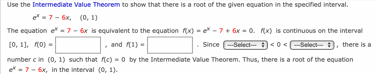 Use the Intermediate Value Theorem to show that there is a root of the given equation in the specified interval.
ex = 7 – 6x,
(0, 1)
The equation ex = 7 – 6x is equivalent to the equation f(x)
= ex – 7 + 6x = 0. f(x) is continuous on the interval
[0, 1], f(0) =
and f(1) =
Since
---Select--- ) < 0 < ---Select---
there is a
number c in (0, 1) such that f(c) = 0 by the Intermediate Value Theorem. Thus, there is a root of the equation
ex = 7 – 6x, in the interval (0, 1).
