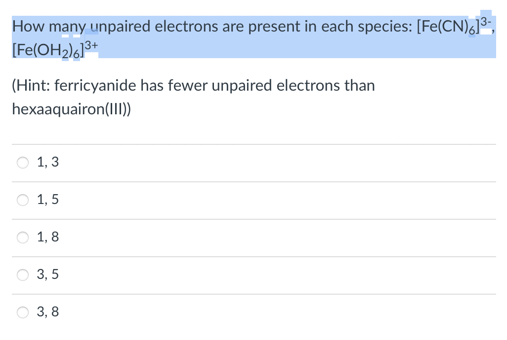 How many unpaired electrons are present in each species: [Fe(CN),]3,
[Fe(OH2)6]3+
(Hint: ferricyanide has fewer unpaired electrons than
hexaaquairon(II))
1, 3
1, 5
1, 8
3, 5
3, 8
