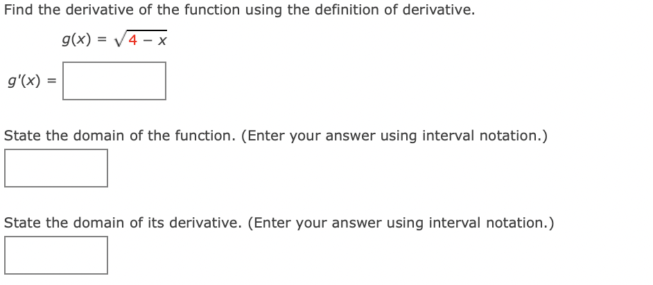 Find the derivative of the function using the definition of derivative.
g(x) = V4 – x
g'(x)
State the domain of the function. (Enter your answer using interval notation.)
State the domain of its derivative. (Enter your answer using interval notation.)
II
