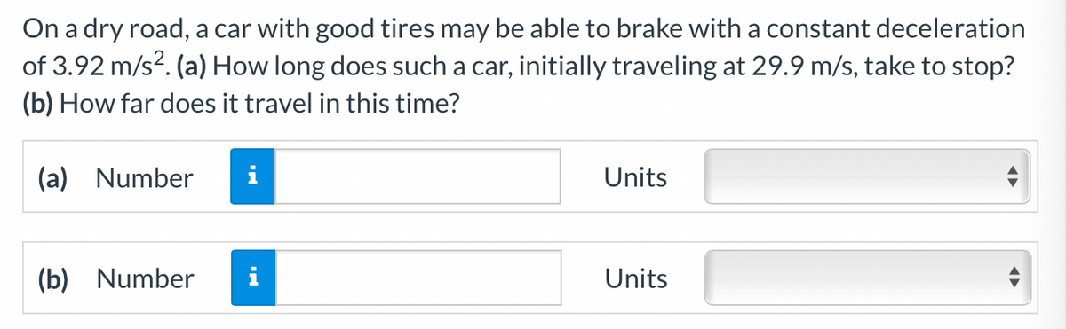 On a dry road, a car with good tires may be able to brake with a constant deceleration
of 3.92 m/s?. (a) How long does such a car, initially traveling at 29.9 m/s, take to stop?
(b) How far does it travel in this time?
(a) Number
i
Units
(b) Number
Units

