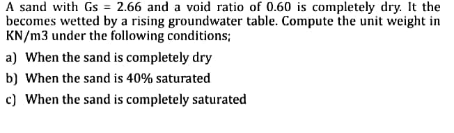 A sand with Gs = 2.66 and a void ratio of 0.60 is completely dry. It the
becomes wetted by a rising groundwater table. Compute the unit weight in
KN/m3 under the following conditions;
a) When the sand is completely dry
b) When the sand is 40% saturated
c) When the sand is completely saturated
