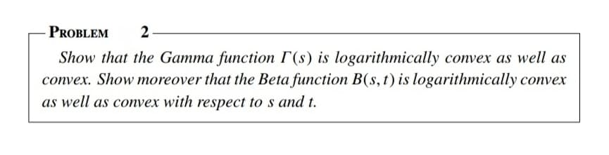 PROBLEM
2
Show that the Gamma function T(s) is logarithmically convex as well as
convex. Show moreover that the Beta function B(s,t) is logarithmically convex
as well as convex with respect to s and t.
