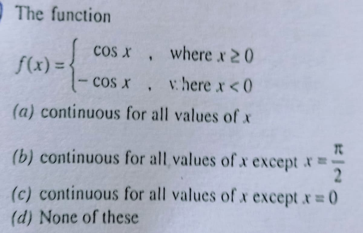 The function
cos x , where x 20
f(x) =
cos x , vhere x <0
(a) continuous for all values of x
(b) continuous for all values ofx except x
(c) continuous for all values of x except x 0
(d) None of these
