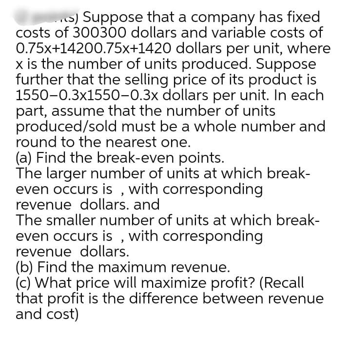 .s) Suppose that a company has fixed
costs of 300300 dollars and variable costs of
0.75x+14200.75x+1420 dollars per unit, where
x is the number of units produced. Suppose
further that the selling price of its product is
1550-0.3x1550-0.3x dollars per unit. In each
part, assume that the number of units
produced/sold must be a whole number and
round to the nearest one.
(a) Find the break-even points.
The larger number of units at which break-
even occurs is , with corresponding
revenue dollars. and
The smaller number of units at which break-
even occurs is , with corresponding
revenue dollars.
(b) Find the maximum revenue.
(c) What price will maximize profit? (Recall
that profit is the difference between revenue
and cost)
