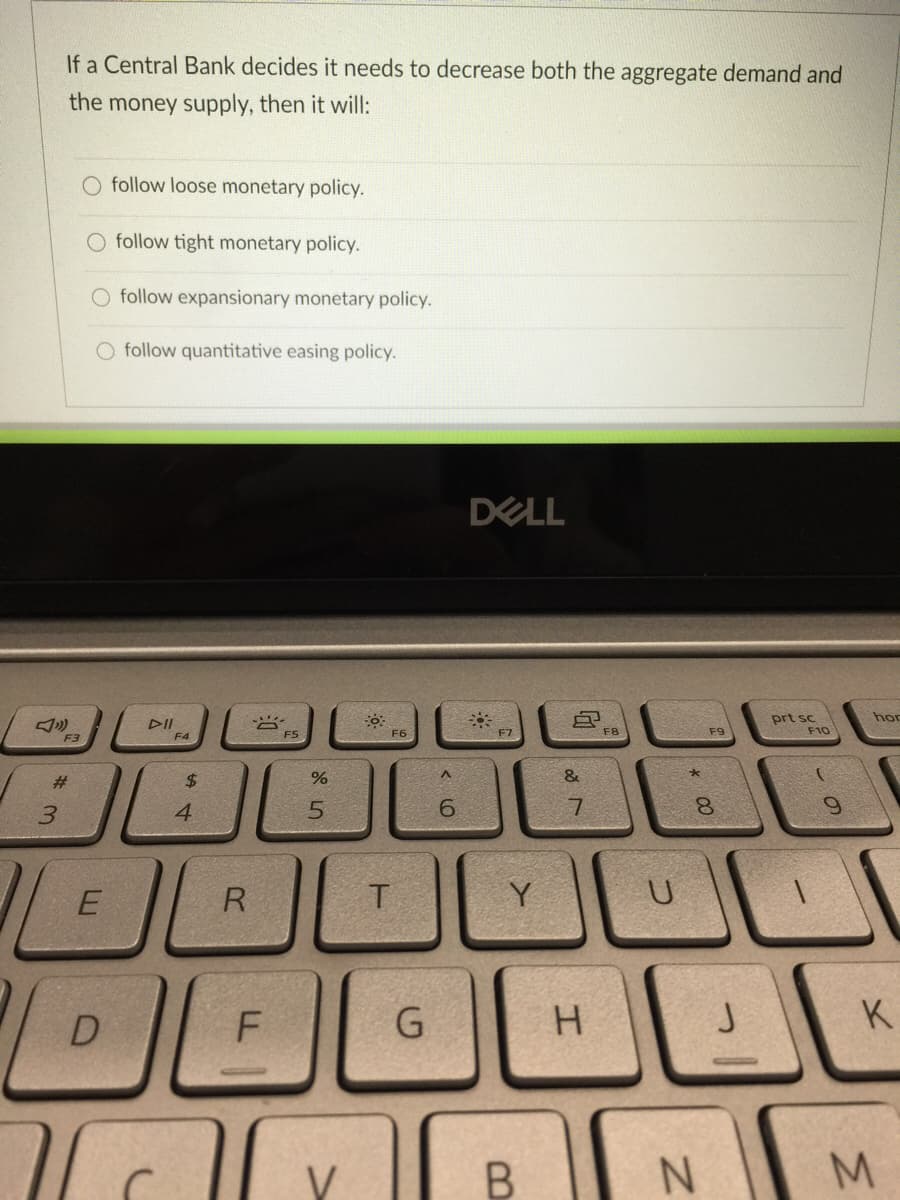 If a Central Bank decides it needs to decrease both the aggregate demand and
the money supply, then it will:
O follow loose monetary policy.
follow tight monetary policy.
O follow expansionary monetary policy.
follow quantitative easing policy.
DELL
hor
DII
F4
prt sc
F10
F5
F6
F7
F8
F9
F3
#3
$4
&
3.
4
7.
R
Y
F
K
M.
* 00
