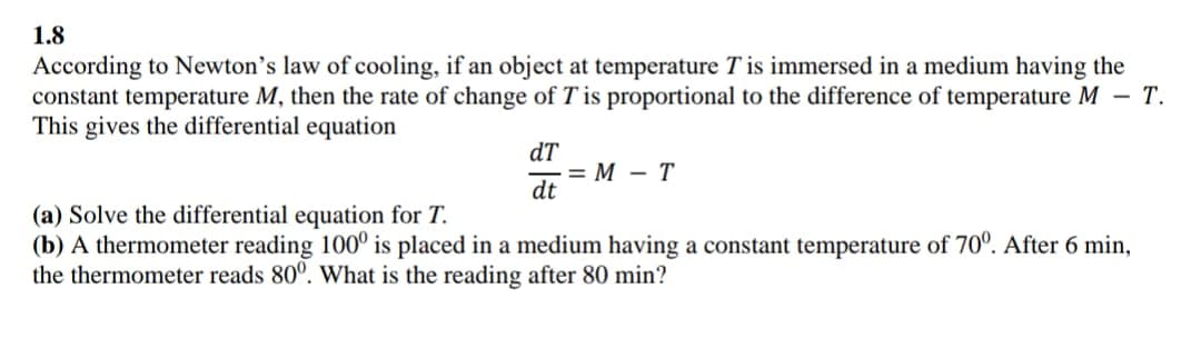 1.8
According to Newton's law of cooling, if an object at temperature T is immersed in a medium having the
constant temperature M, then the rate of change of T is proportional to the difference of temperature M – T.
This gives the differential equation
dT
= M - T
dt
(a) Solve the differential equation for T.
(b) A thermometer reading 100° is placed in a medium having a constant temperature of 70°. After 6 min,
the thermometer reads 80°. What is the reading after 80 min?
