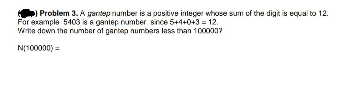 Problem 3. A gantep number is a positive integer whose sum of the digit is equal to 12.
For example 5403 is a gantep number since 5+4+0+3 = 12.
Write down the number of gantep numbers less than 100000?
N(100000) =
%3D
