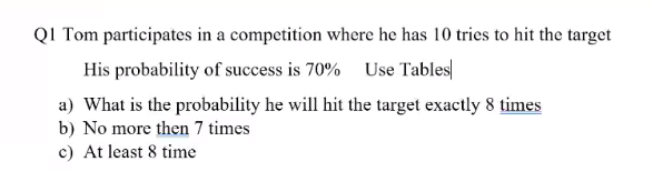 QI Tom participates in a competition where he has 10 tries to hit the target
His probability of success is 70%
Use Tables
a) What is the probability he will hit the target exactly 8 times
b) No more then 7 times
c) At least 8 time
