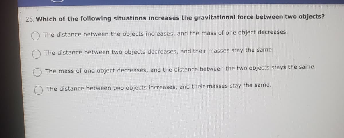 25. Which of the following situations increases the gravitational force between two objects?
The distance between the objects increases, and the mass of one object decreases.
The distance between two objects decreases, and their masses stay the same.
The mass of one object decreases, and the distance between the two objects stays the same.
The distance between two objects increases, and their masses stay the same.
