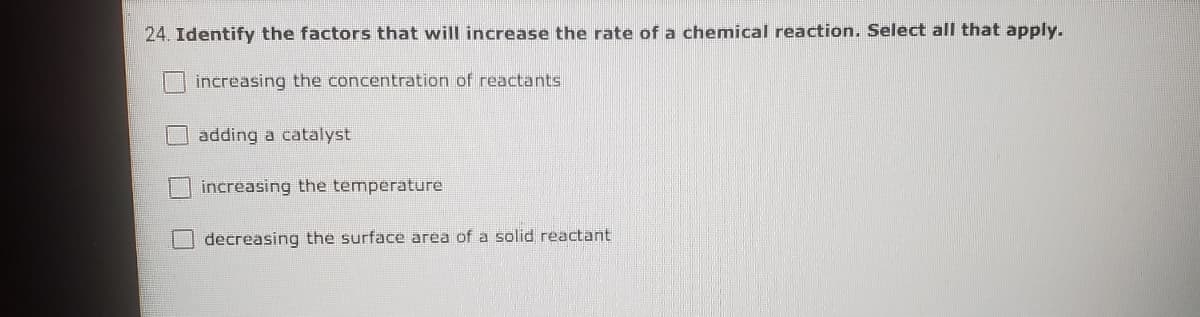 24. Identify the factors that will increase the rate of a chemical reaction. Select all that apply.
increasing the concentration of reactants
adding a catalyst
increasing the temperature
decreasing the surface area of a solid reactant
O O
