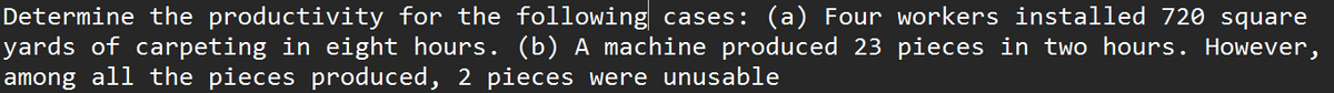 Determine the productivity for the following cases: (a) Four workers installed 720 square
yards of carpeting in eight hours. (b) A machine produced 23 pieces in two hours. However,
among all the pieces produced, 2 pieces were unusable
