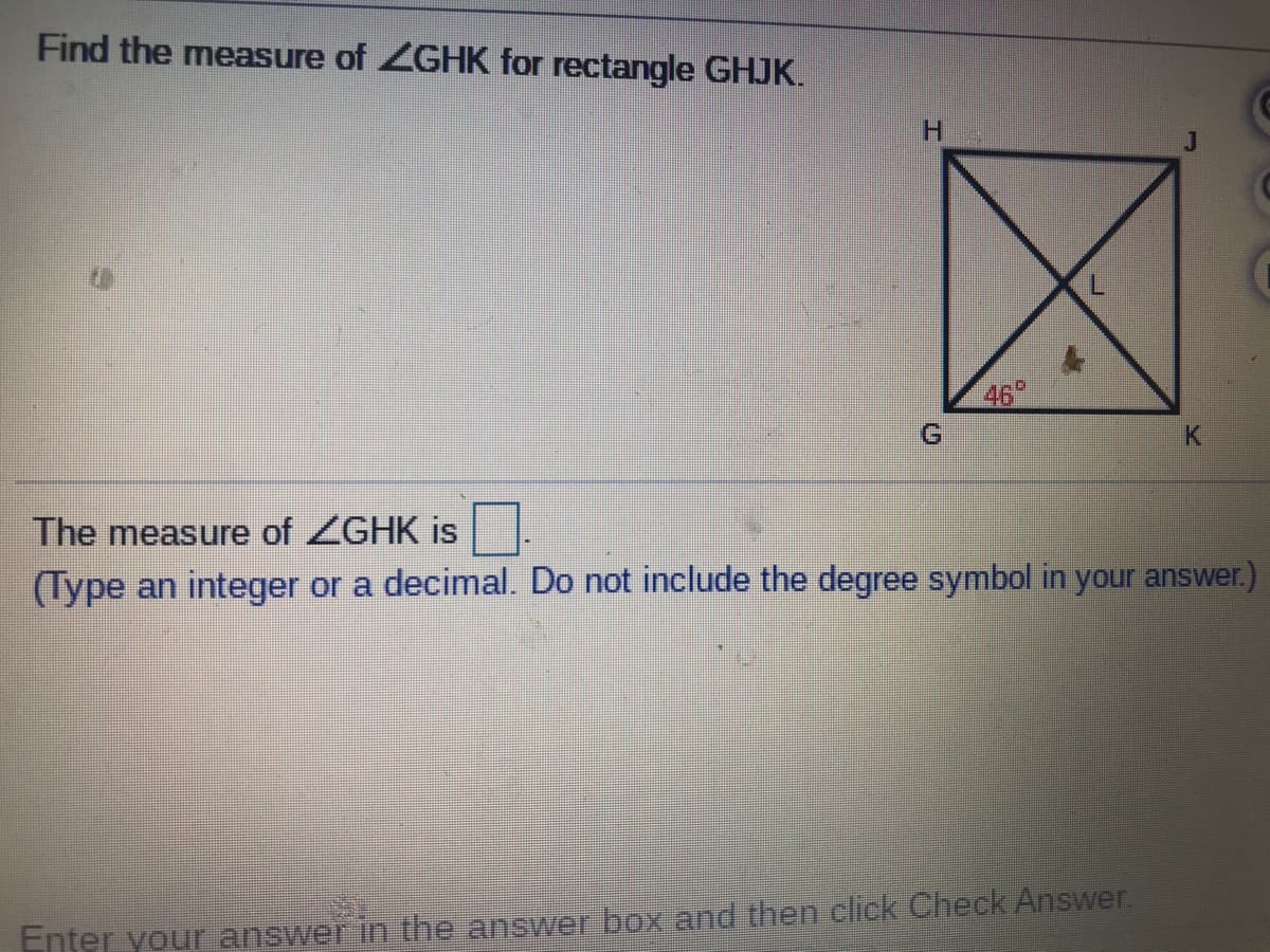 Find the measure of ZGHK for rectangle GHJK.
J
L
46"
K
The measure of ZGHK is
(Type an integer or a decimal. Do not include the degree symbol in your answer.)
Enter your answer in the answer box and then click Check Answer.
