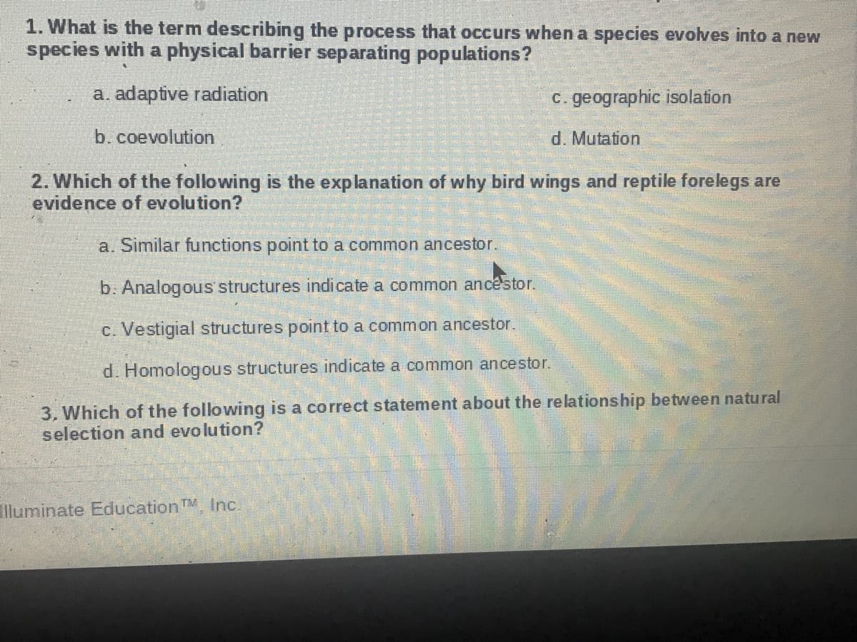 1. What is the term describing the process that occurs when a species evolves into a new
species with a physical barrier separating populations?
a. adaptive radiation
c. geographic isolation
b. coevolution
d. Mutation
2. Which of the following is the explanation of why bird wings and reptile forelegs are
evidence of evolution?
a. Similar functions point to a common ancestor.
b. Analogous structures indicate a common ancêstor.
c. Vestigial structures point to a common ancestor.
d. Homologous structures indicate a common ancestor.
3, Which of the following is a correct statement about the relationship between natural
selection and evo lution?
lluminate Education TM Inc.
