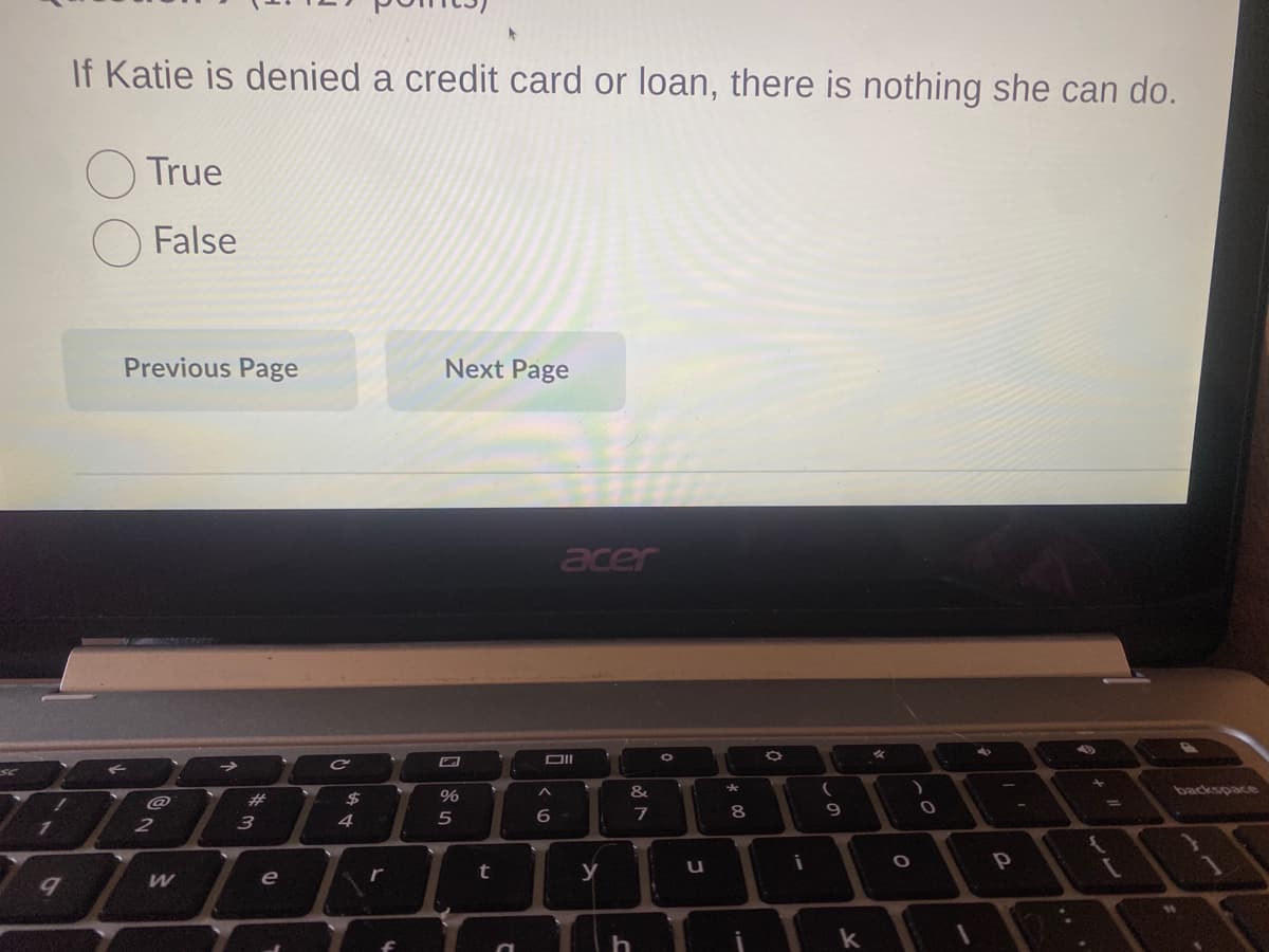 SC
1
7
9
If Katie is denied a credit card or loan, there is nothing she can do.
O True
False
Previous Page
@
2
W
#
3
e
S
C
$
A +
4
r
Next Page
%
5
t
acer
Oll
A
6
www
y
&
h
M
7
O
u
8
00
i
(
D'
9
k
O
0
P
backspace
1