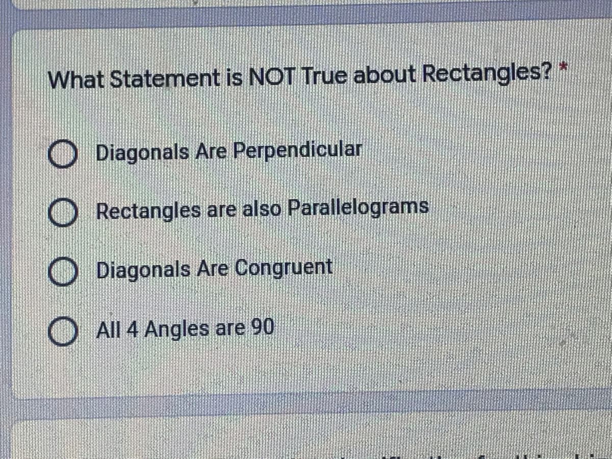 What Statement is NOT True about Rectangles? *
O Diagonals Are Perpendicular
Rectangles are also Parallelograms
Diagonals Are Congruent
All 4 Angles are 90
