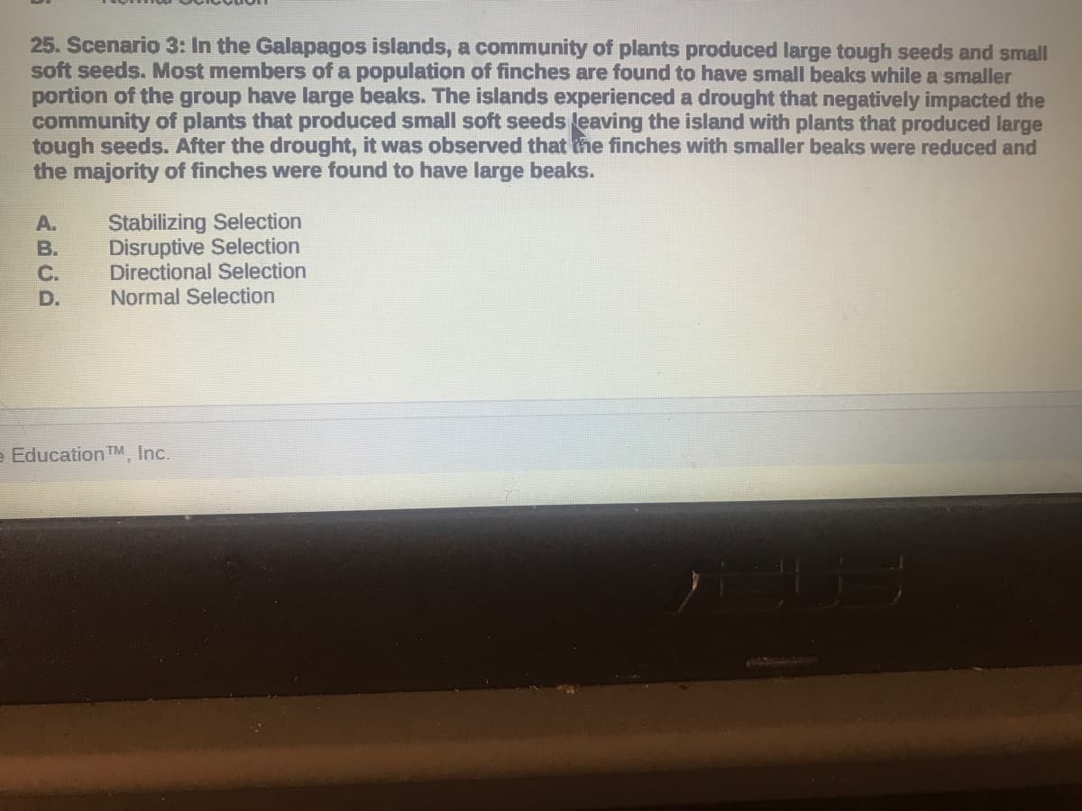 25. Scenario 3: In the Galapagos islands, a community of plants produced large tough seeds and small
soft seeds. Most members of a population of finches are found to have small beaks while a smaller
portion of the group have large beaks. The islands experienced a drought that negatively impacted the
community of plants that produced small soft seeds leaving the island with plants that produced large
tough seeds. After the drought, it was observed that the finches with smaller beaks were reduced and
the majority of finches were found to have large beaks.
Stabilizing Selection
Disruptive Selection
Directional Selection
Normal Selection
A.
B.
C.
D.
e Education TM, Inc.
