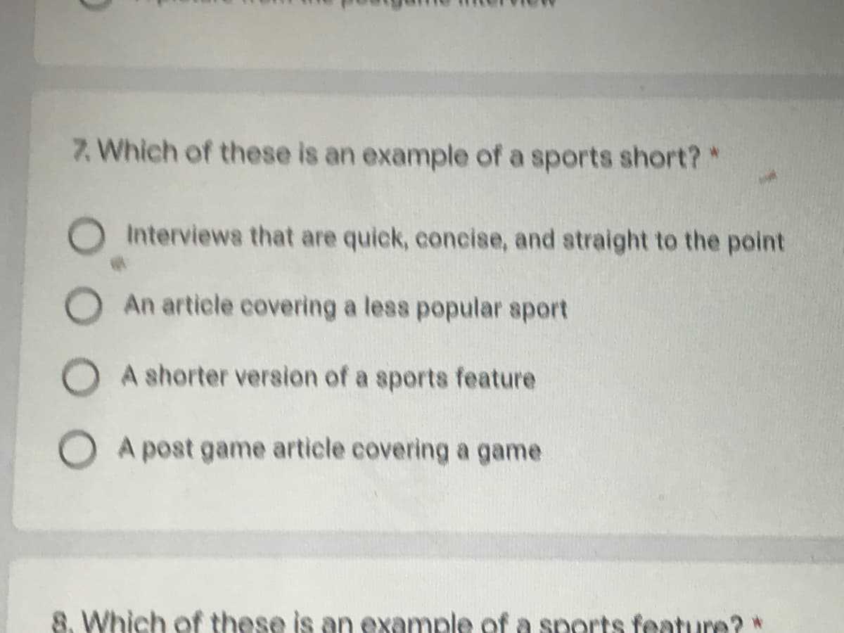 7. Which of these is an example of a sports short?*
Interviews that are quick, concise, and straight to the point
An article covering a less popular sport
O A shorter version of a sports feature
O A post game article covering a game
8. Which of these is an example of a snorts feature?
