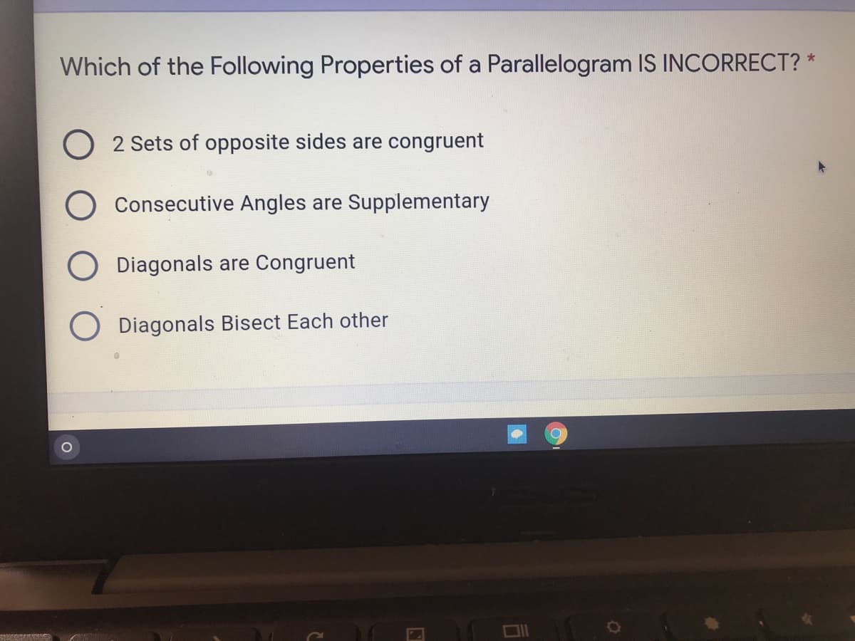 Which of the Following Properties of a Parallelogram IS INCORRECT? *
O 2 Sets of opposite sides are congruent
Consecutive Angles are Supplementary
O Diagonals are Congruent
O Diagonals Bisect Each other
