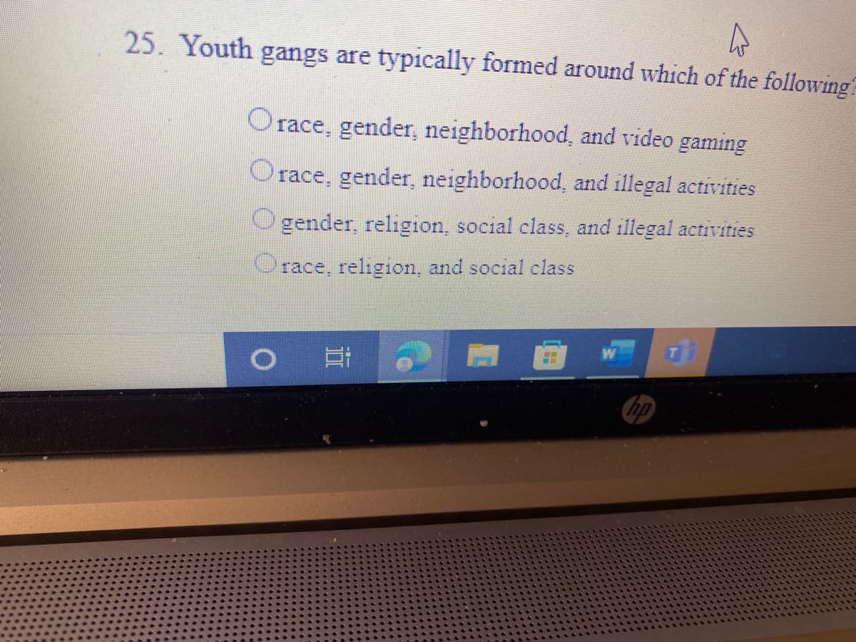 25. Youth gangs are typically formed around which of the following
Orace, gender, neighborhood, and video gaming
Orace, gender, neighborhood, and illegal activities
O gender, religion, social class, and illegal activities
race, religion, and social class
