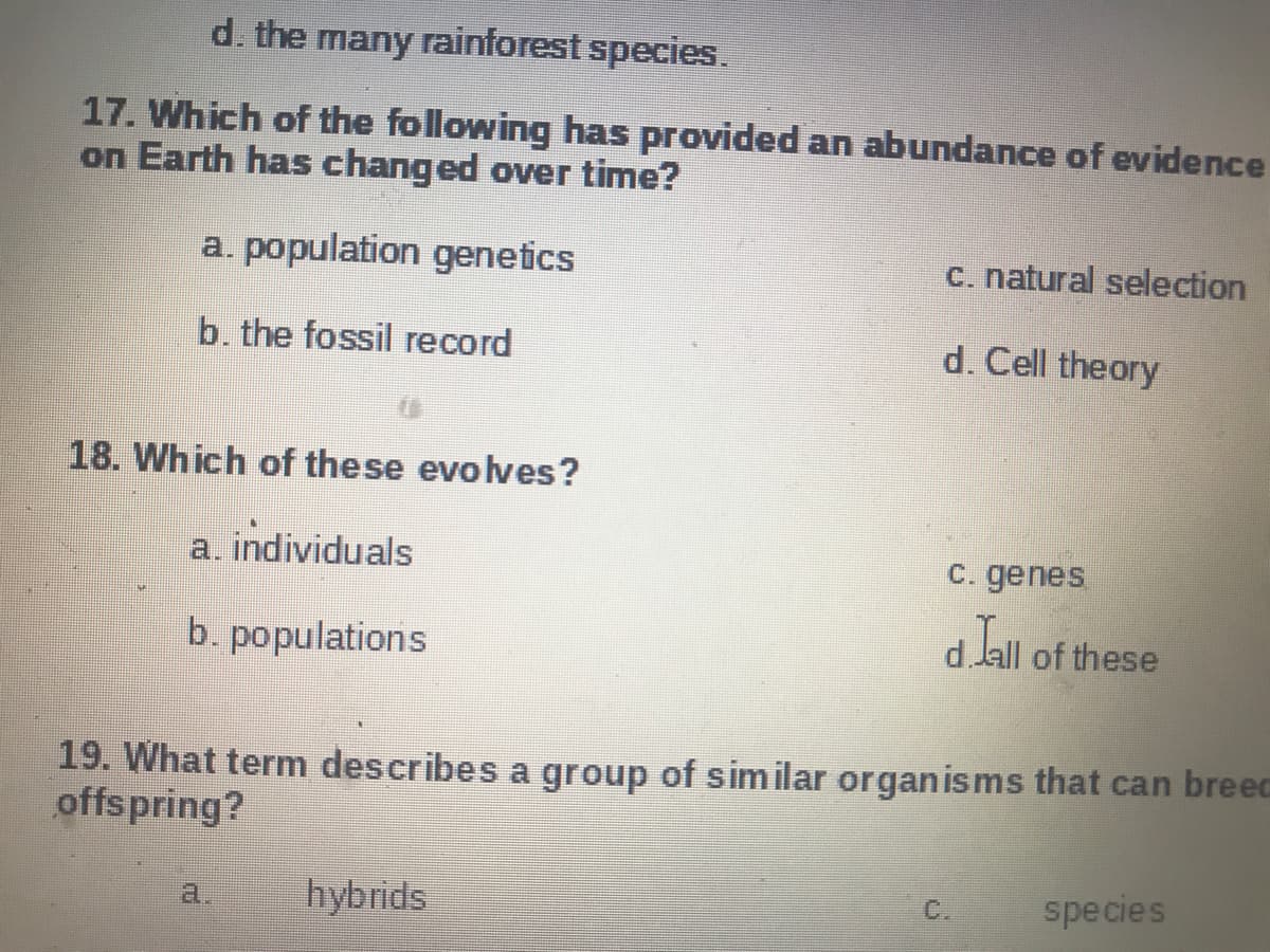 d. the many rainforest species.
17. Which of the following has provided an abundance of evidence
on Earth has changed over time?
a. population genetics
C. natural selection
b. the fossil record
d. Cell theory
18. Which of the se evolves?
a. individuals
C. genes.
b. populations
d.lall of these
19. What term describes a group of sim ilar organisms that can breec
offspring?
hybrids
species
a.
C.
