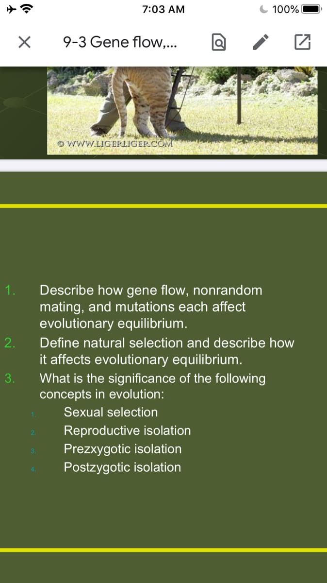 7:03 AM
100%
9-3 Gene flow,...
© WWW.LIGERLIGERCOM
Describe how gene flow, nonrandom
mating, and mutations each affect
evolutionary equilibrium.
2.
Define natural selection and describe how
it affects evolutionary equilibrium.
3.
What is the significance of the following
concepts in evolution:
Sexual selection
Reproductive isolation
2.
Prezxygotic isolation
3.
Postzygotic isolation
4.
