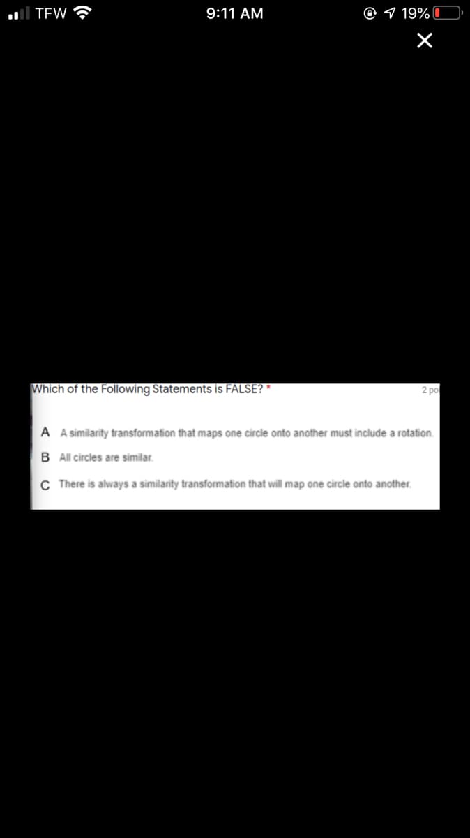 TEW ?
9:11 AM
@ 9 19%
Which of the Following Statements is FALSE? *
2 po
A A similarity transformation that maps one circle onto another must include a rotation.
B All circles are similar.
C There is always a similarity transformation that will map one circle onto another.
