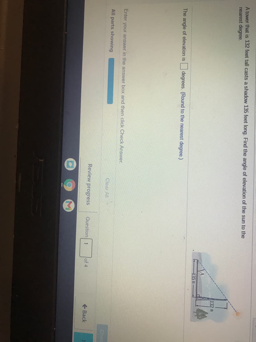 A tower that is 132 feet tall casts a shadow 135 feet long. Find the angle of elevation of the sun to the
nearest degree.
132 ft
135 ft
The angle of elevation is
degrees. (Round to the nearest degree.)
Enter your answer in the answer box and then click Check Answer.
All parts showing
Clear All
Chec
Review progress
Question 1
of 4
+ Back

