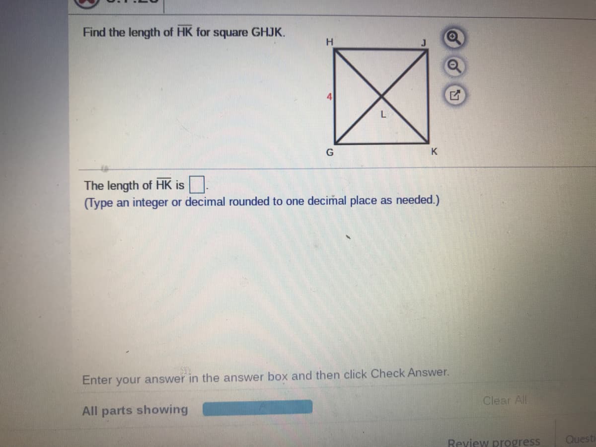 Find the length of HK for square GHJK.
H.
4
L
G
K
The length of HK is.
(Type an integer or decimal rounded to one decimal place as needed.)
Enter your answer in the answer box and then click Check Answer.
Clear All
All parts showing
Review progress
Questi
