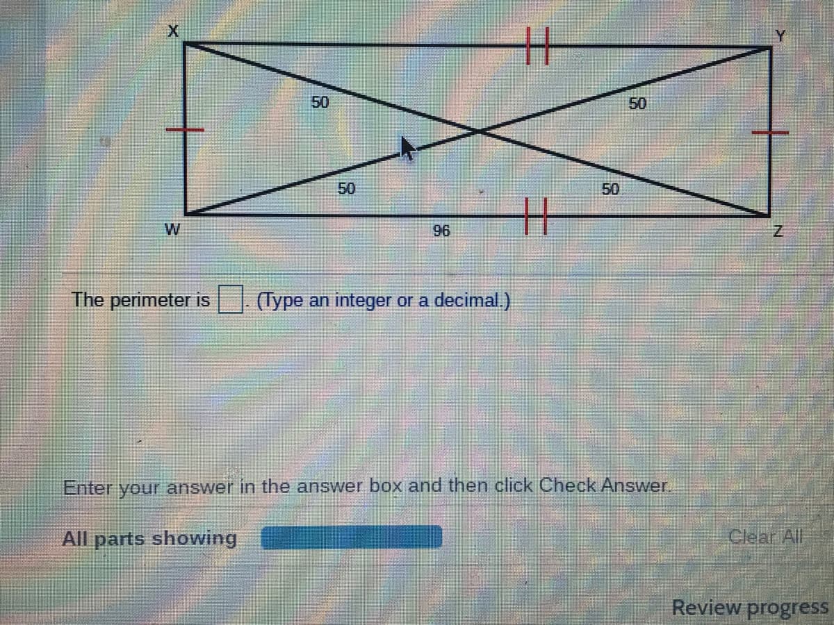 Y
50
50
50
50
W
96
The perimeter is
(Type an integer or a decimal.)
Enter your answer in the answer box and then click Check Answer.
All parts showing
Clear All
Review progress
