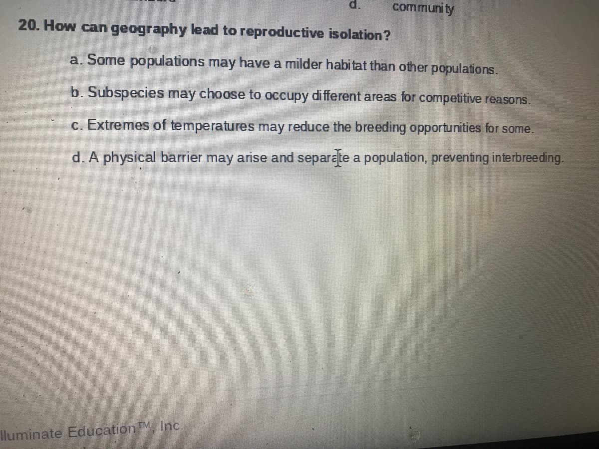 d.
community
20. How can geography lead to reproductive isolation?
a. Some populations may have a milder habi tat than other populations.
b. Subspecies may choose to occupy different areas for competitive reasons.
c. Extremes of temperatures may reduce the breeding opportunities for some.
d. A physical barrier may arise and separate a population, preventing interbreeding.
lluminate Education M Inc.
