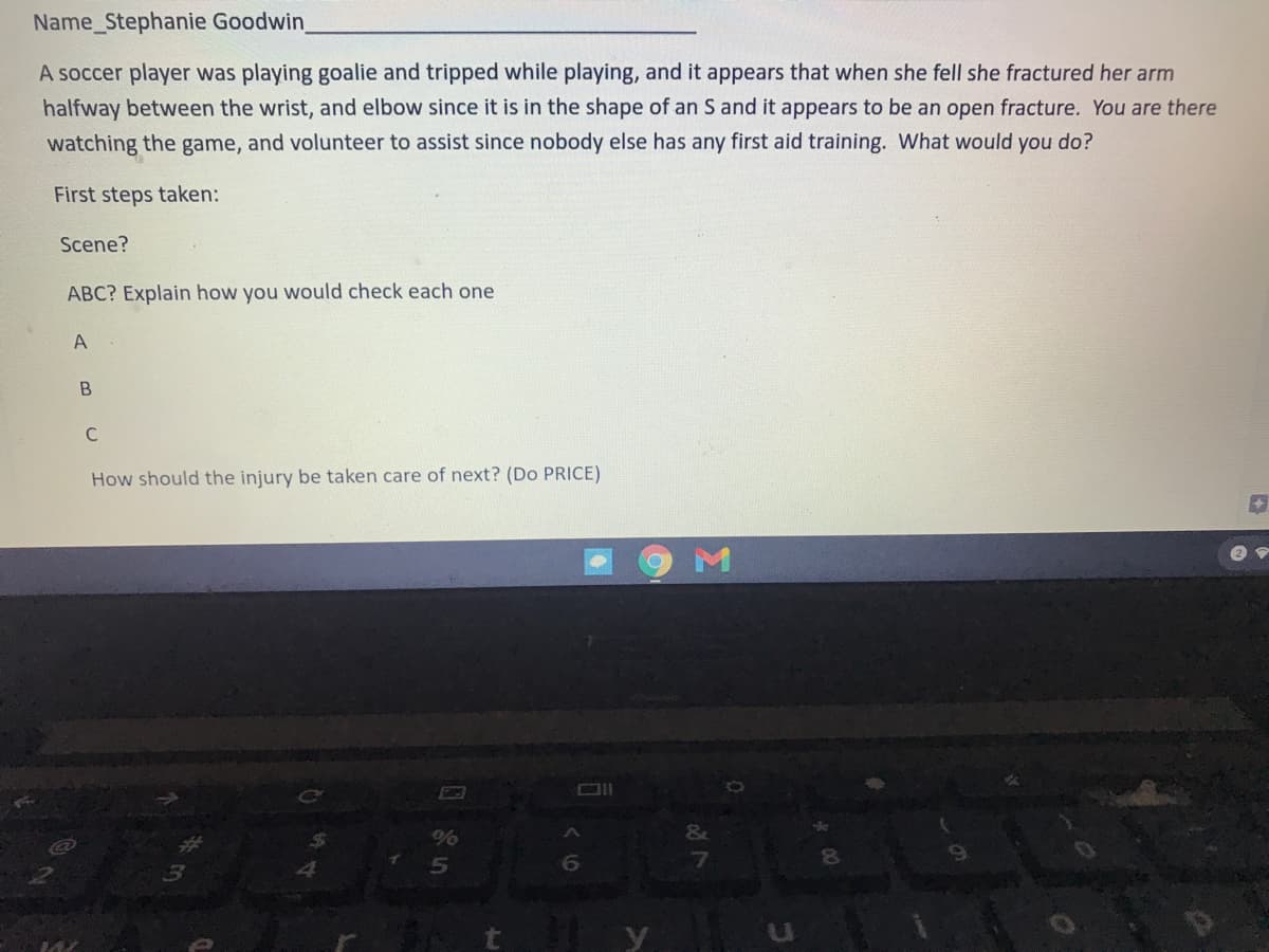 Name_Stephanie Goodwin
A soccer player was playing goalie and tripped while playing, and it appears that when she fell she fractured her arm
halfway between the wrist, and elbow since it is in the shape of an S and it appears to be an open fracture. You are there
watching the game, and volunteer to assist since nobody else has any first aid training. What would you do?
First steps taken:
Scene?
ABC? Explain how you would check each one
A
C
How should the injury be taken care of next? (Do PRICE)
M
&
6.
41 y
