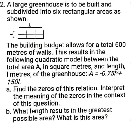 2. A large greenhouse is to be built and
subdivided into six rectangular areas as
shown.
The building budget allows for a total 600
metres of walls. This results in the
following quadratic model between the
total area A, in square metres, and length,
I metres, of the greenhouse: A = -0.7512+
1501.
a. Find the zeros of this relation. Interpret
the meaning of the zeros in the context
of this question.
b. What length results in the greatest
possible area? What is this area?
%3D
