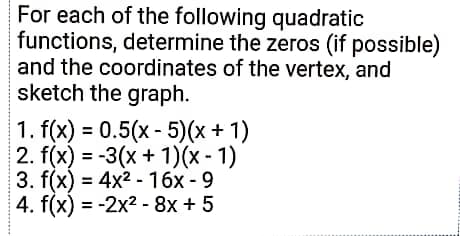 For each of the following quadratic
functions, determine the zeros (if possible)
and the coordinates of the vertex, and
sketch the graph.
1. f(x) = 0.5(x - 5)(x + 1)
2. f(x) = -3(x + 1)(x - 1)
3. f(x) = 4x2 - 16x - 9
4. f(x) = -2x2 - 8x + 5
