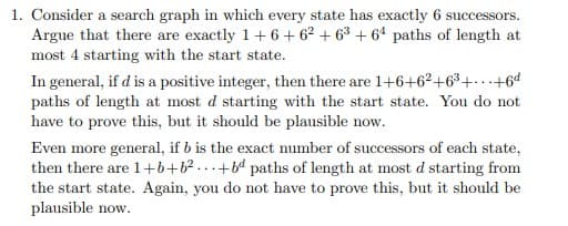 1. Consider a search graph in which every state has exactly 6 successors.
Argue that there are exactly 1+6 + 62 + 63 + 6' paths of length at
most 4 starting with the start state.
In general, if d is a positive integer, then there are 1+6+6²+6³+. +6d
paths of length at most d starting with the start state. You do not
have to prove this, but it should be plausible now.
Even more general, if b is the exact number of successors of each state,
then there are 1+b+b?...+ paths of length at most d starting from
the start state. Again, you do not have to prove this, but it should be
plausible now.
