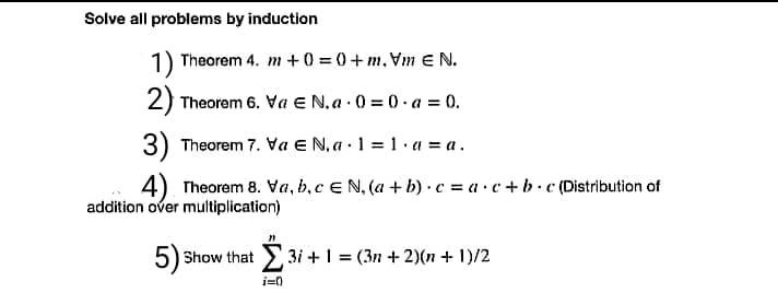 Solve all problems by induction
1) Theorem 4. m +0 = 0+ m, Vm E N.
2) Theorem 6. Va E N, a .0 = 0 . a = 0.
3) Theorem 7. Va E N, a · 1 = 1 · a = a .
%3D
4) Theorem 8. Va, b,c E N, (a + b) · c = a·c+b.c (Distribution of
addition over multiplication)
5) Show that
>3i +1 = (3n + 2)(n + 1)/2
i=0
