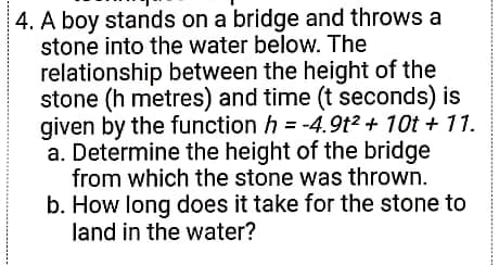 4. A boy stands on a bridge and throws a
stone into the water below. The
relationship between the height of the
stone (h metres) and time (t seconds) is
given by the function h = -4.9t2 + 10t + 11.
a. Determine the height of the bridge
from which the stone was thrown.
b. How long does it take for the stone to
land in the water?
