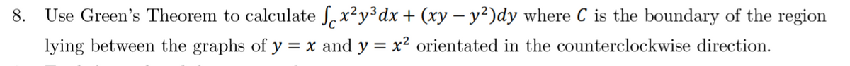 8.
Use Green's Theorem to calculate Sx²y³dx + (xy – y²)dy where C is the boundary of the region
lying between the graphs of y = x and y = x² orientated in the counterclockwise direction.
