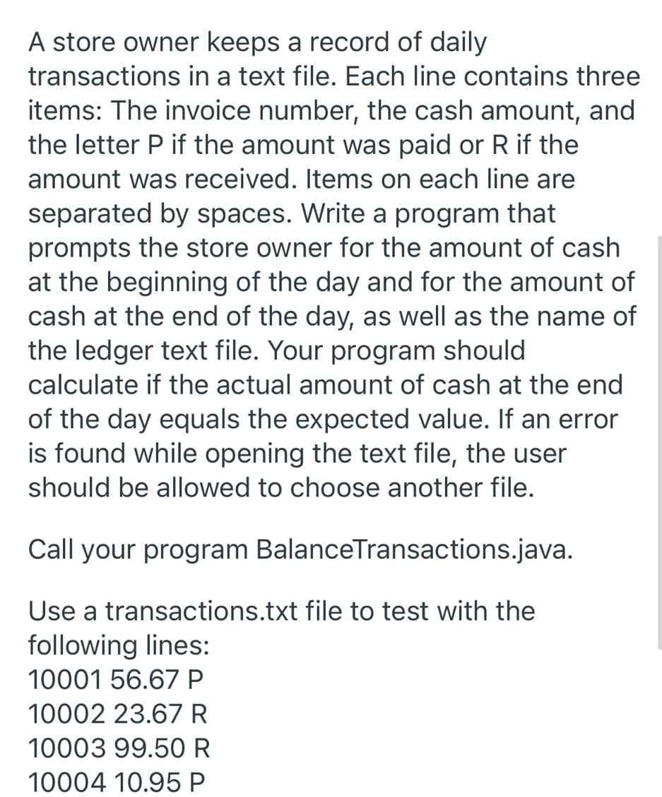 A store owner keeps a record of daily
transactions in a text file. Each line contains three
items: The invoice number, the cash amount, and
the letter P if the amount was paid or R if the
amount was received. Items on each line are
separated by spaces. Write a program that
prompts the store owner for the amount of cash
at the beginning of the day and for the amount of
cash at the end of the day, as well as the name of
the ledger text file. Your program should
calculate if the actual amount of cash at the end
of the day equals the expected value. If an error
is found while opening the text file, the user
should be allowed to choose another file.
Call your program BalanceTransactions.java.
Use a transactions.txt file to test with the
following lines:
10001 56.67 P
10002 23.67R
10003 99.50 R
10004 10.95 P
