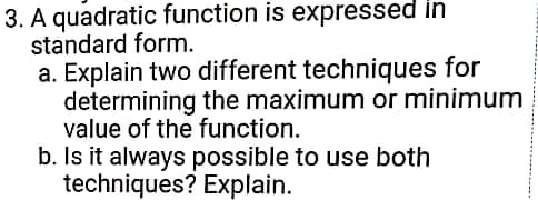 3. A quadratic function is expressed in
standard form.
a. Explain two different techniques for
determining the maximum or minimum
value of the function.
b. Is it always possible to use both
techniques? Explain.
