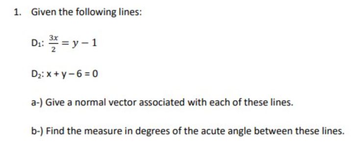 1. Given the following lines:
D: * = y - 1
Dz: x + y- 6 = 0
a-) Give a normal vector associated with each of these lines.
b-) Find the measure in degrees of the acute angle between these lines.
