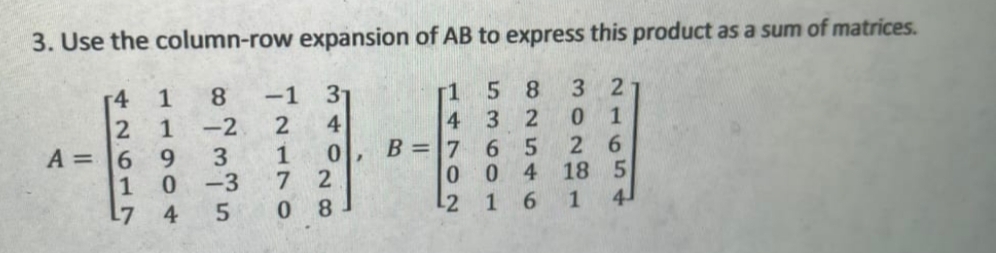 3. Use the column-row expansion of AB to express this product as a sum of matrices.
5 8
3 2
r4
8.
-1
31
-2
4
0.
B =7
6.
004
6.
1
0),
A = 6
1
L7
3
-3
7 2
1
1
4
8.
21654
3O2 1
14702
11904
