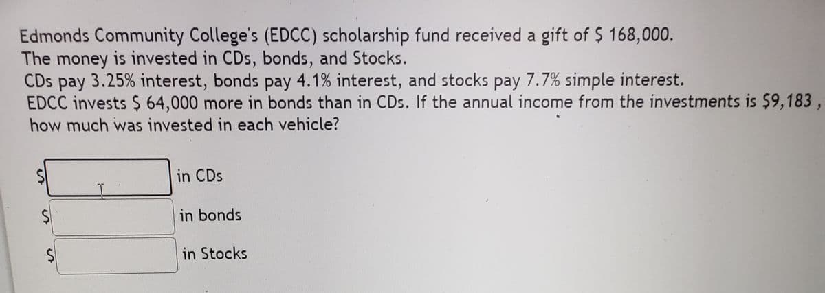 Edmonds Community College's (EDCC) scholarship fund received a gift of $ 168,000.
The money is invested in CDs, bonds, and Stocks.
CDs pay 3.25% interest, bonds pay 4.1% interest, and stocks pay 7.7% simple interest.
EDCC invests $ 64,000 more in bonds than in CDs. If the annual income from the investments is $9,183,
how much was invested in each vehicle?
in CDs
24
in bonds
in Stocks
%24
