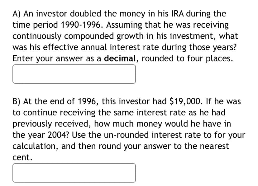 A) An investor doubled the money in his IRA during the
time period 1990-1996. Assuming that he was receiving
continuously compounded growth in his investment, what
was his effective annual interest rate during those years?
Enter your answer as a decimal, rounded to four places.
B) At the end of 1996, this investor had $19,000. If he was
to continue receiving the same interest rate as he had
previously received, how much money would he have in
the year 2004? Use the un-rounded interest rate to for your
calculation, and then round your answer to the nearest
cent.
