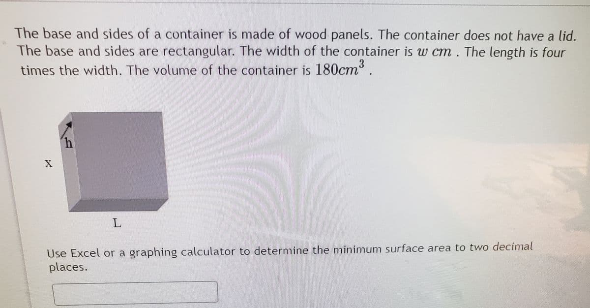The base and sides of a container is made of wood panels. The container does not have a lid.
The base and sides are rectangular. The width of the container is w cm. The length is four
times the width. The volume of the container is 180cm.
Use Excel or a graphing calculator to determine the minimum surface area to two decimal
places.
