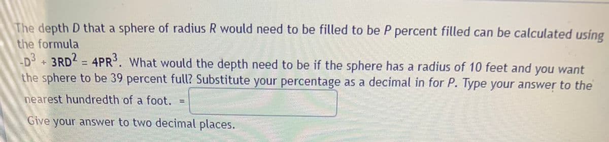 The depth D that a sphere of radius R would need to be filled to be P percent filled can be calculated using
the formula
D3 +3RD2 = 4PR. What would the depth need to be if the sphere has a radius of 10 feet and you want
the sphere to be 39 percent full? Substitute your percentage as a decimal in for P. Type your answer to the
nearest hundredth of a foot. =
Give your answer to two decimal places.
