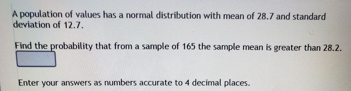 A population of values has a normal distribution with mean of 28.7 and standard
deviation of 12.7.
Find the probability that from a sample of 165 the sample mean is greater than 28.2.
Enter your answers as numbers accurate to 4 decimal places.
