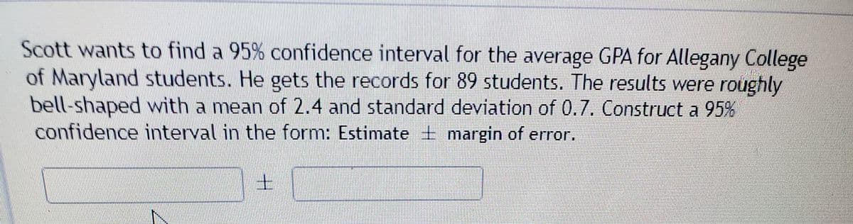 Scott wants to find a 95% confidence interval for the average GPA for Allegany College
of Maryland students. He gets the records for 89 students. The results were roughly
bell-shaped with a mean of 2.4 and standard deviation of 0.7. Construct a 95%
confidence interval in the form: Estimate + margin of error.
