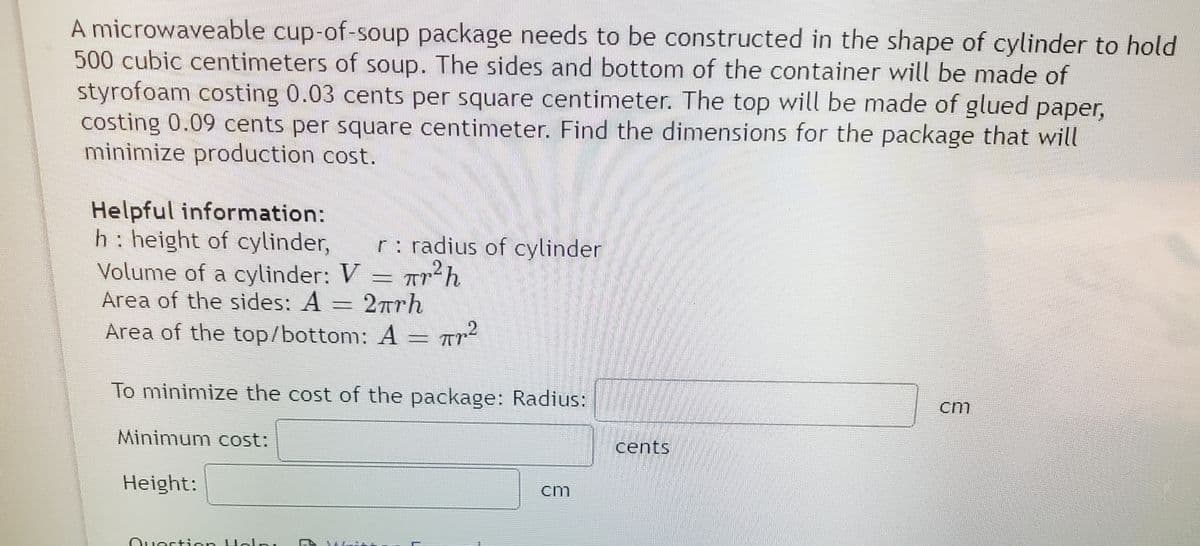 A microwaveable cup-of-soup package needs to be constructed in the shape of cylinder to hold
500 cubic centimeters of soup. The sides and bottom of the container will be made of
styrofoam costing 0.03 cents per square centimeter. The top will be made of glued paper,
costing 0.09 cents per square centimeter. Find the dimensions for the package that will
minimize production cost.
Helpful information:
h: height of cylinder,
Volume of a cylinder: V = Tr'h
Area of the sides: A = 2Trh
Area of the top/bottom: A = Ar²
r: radius of cylinder
To minimize the cost of the package: Radius:
cm
Minimum cost:
cents
Height:
cm
Ouestion Holn,
