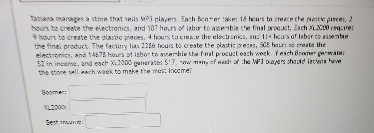 Tatiana manages a store that sells MP3 players. Each Boomer takes 18 hours to create the plastic pieces, 2
hours to create the electronics, and 107 hours of labor to assemble the final product. Each XL2000 requires
9 hours to create the plastic pieces, 4 hours to create the electronics, and 114 hours of labor to assemble
the final product. The factory has 2286 hours to create the plastic pieces, 508 hours to create the
electronics, and 14678 hours of labor to assemble the final product each week. If each Boomer generates
$2 in income, and each XL2000 generates $17, how many of each of the MP3 players should Tatiana have
the store sell each week to make the most income?
Boomer:
XL2000:
Best income:
