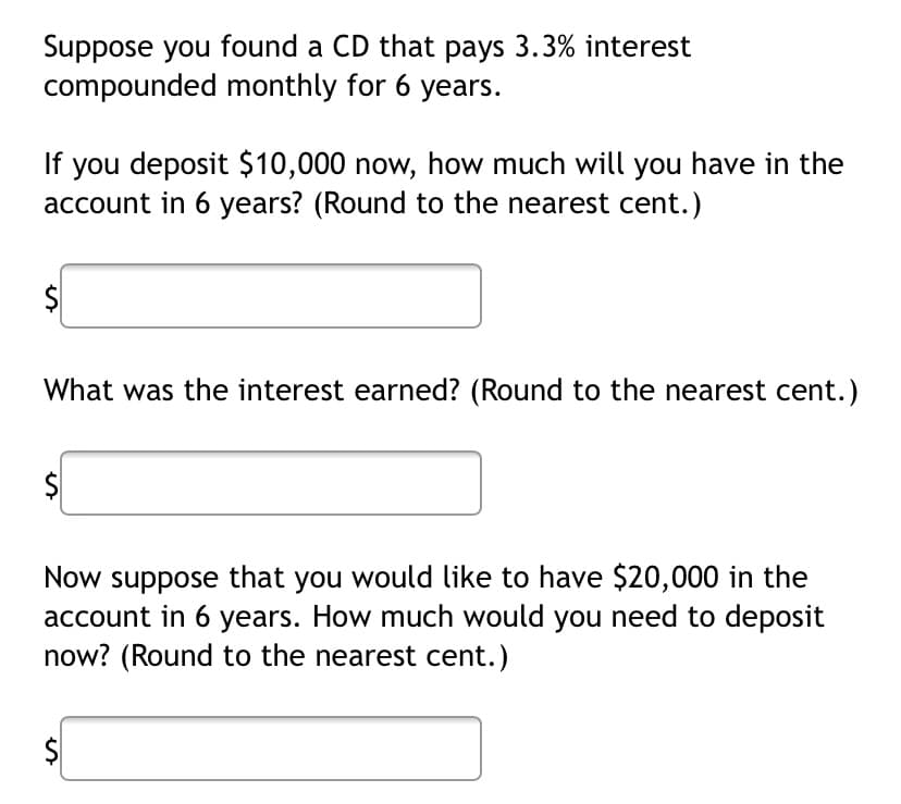 Suppose you found a CD that pays 3.3% interest
compounded monthly for 6 years.
If you deposit $10,000 now, how much will you have in the
account in 6 years? (Round to the nearest cent.)
What was the interest earned? (Round to the nearest cent.)
Now suppose that you would like to have $20,000 in the
account in 6 years. How much would you need to deposit
now? (Round to the nearest cent.)
$
%24
%24
%24
